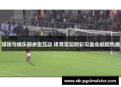 球迷与俱乐部亲密互动 体育足坛精彩见面会掀起热潮