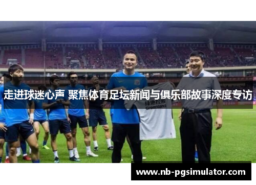 走进球迷心声 聚焦体育足坛新闻与俱乐部故事深度专访