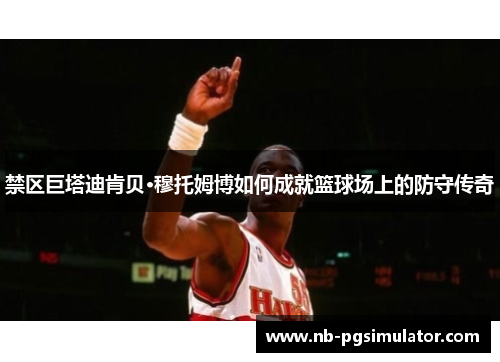 禁区巨塔迪肯贝·穆托姆博如何成就篮球场上的防守传奇
