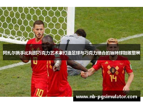 阿扎尔携手比利时巧克力艺术家打造足球与巧克力结合的独特球鞋雕塑展