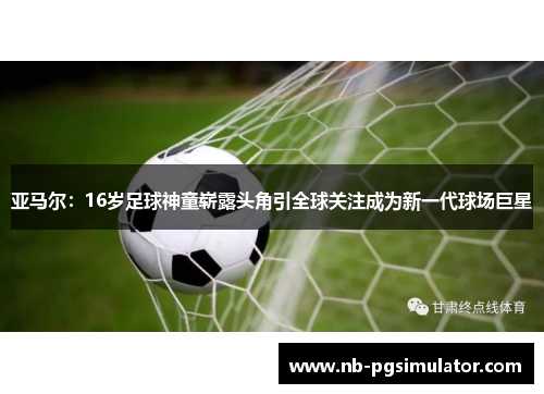 亚马尔：16岁足球神童崭露头角引全球关注成为新一代球场巨星