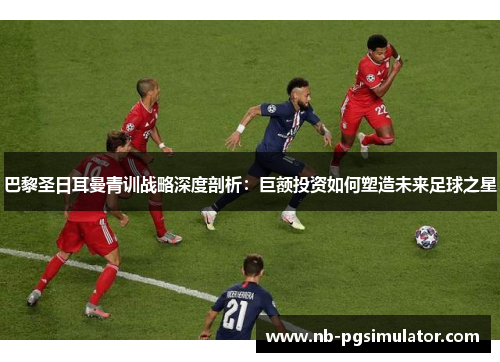 巴黎圣日耳曼青训战略深度剖析：巨额投资如何塑造未来足球之星