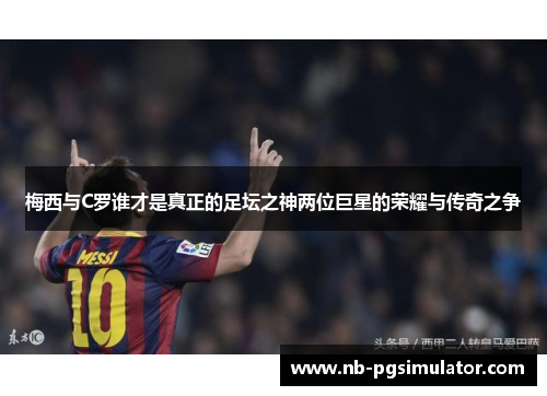 梅西与C罗谁才是真正的足坛之神两位巨星的荣耀与传奇之争