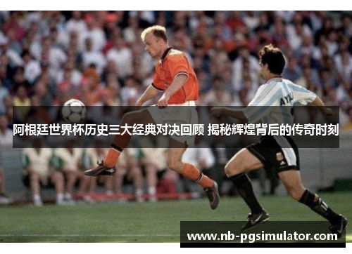 阿根廷世界杯历史三大经典对决回顾 揭秘辉煌背后的传奇时刻