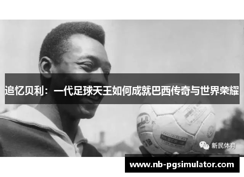 追忆贝利：一代足球天王如何成就巴西传奇与世界荣耀