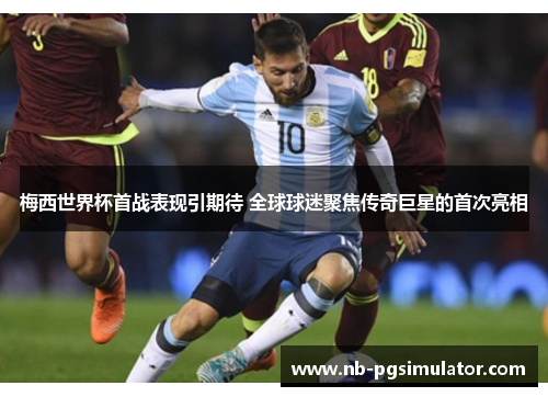 梅西世界杯首战表现引期待 全球球迷聚焦传奇巨星的首次亮相