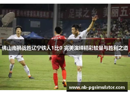 佛山南狮战胜辽宁铁人1比0 完美演绎精彩较量与胜利之道