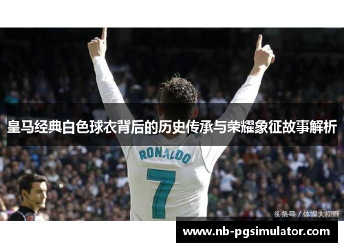 皇马经典白色球衣背后的历史传承与荣耀象征故事解析